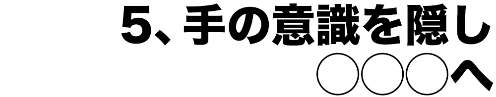 5、手の意識を隠し◯◯◯へ