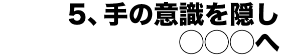 5、手の意識を隠し◯◯◯へ